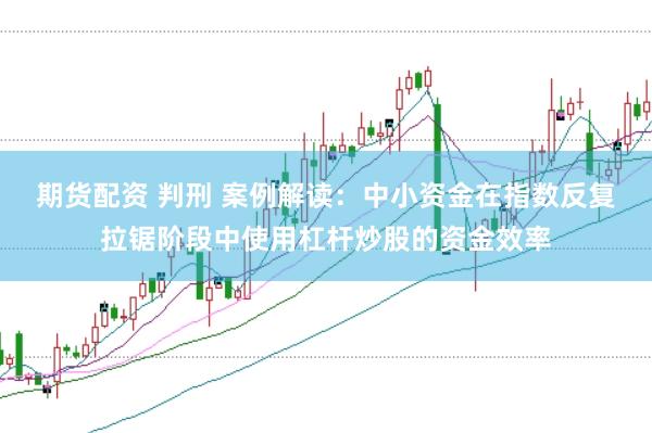 期货配资 判刑 案例解读：中小资金在指数反复拉锯阶段中使用杠杆炒股的资金效率