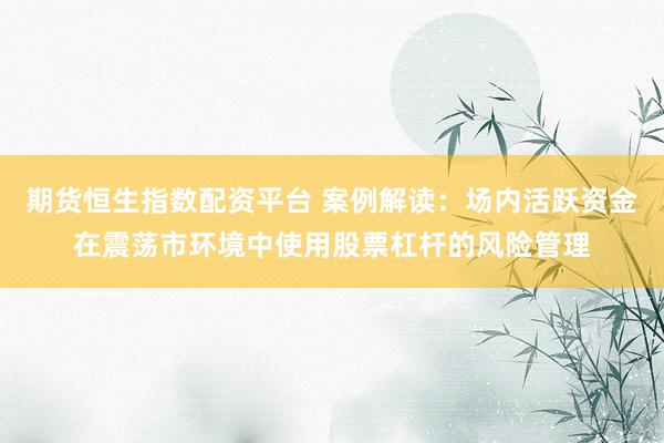期货恒生指数配资平台 案例解读：场内活跃资金在震荡市环境中使用股票杠杆的风险管理