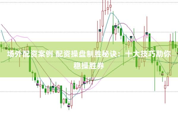 场外配资案例 配资操盘制胜秘诀：十大技巧助你稳操胜券