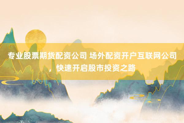 专业股票期货配资公司 场外配资开户互联网公司，快速开启股市投资之路