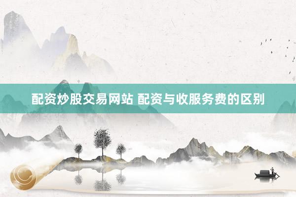 配资炒股交易网站 配资与收服务费的区别