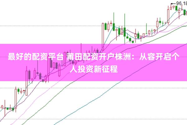 最好的配资平台 莆田配资开户株洲：从容开启个人投资新征程