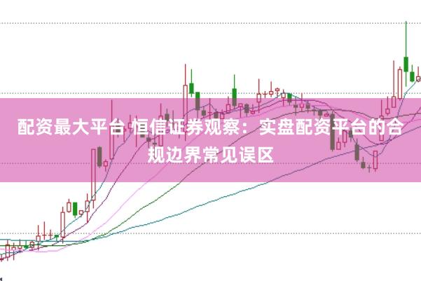 配资最大平台 恒信证券观察：实盘配资平台的合规边界常见误区