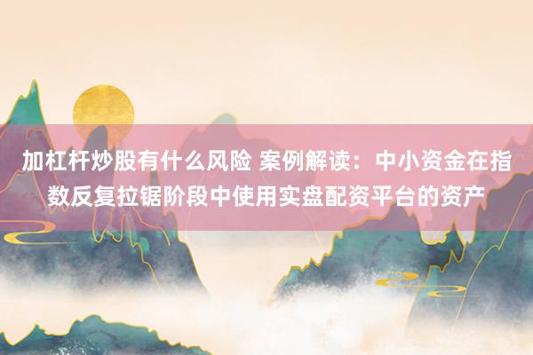 加杠杆炒股有什么风险 案例解读：中小资金在指数反复拉锯阶段中使用实盘配资平台的资产