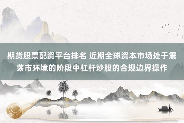 期货股票配资平台排名 近期全球资本市场处于震荡市环境的阶段中杠杆炒股的合规边界操作
