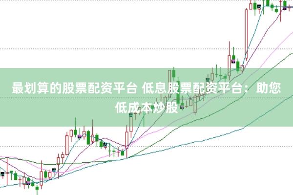 最划算的股票配资平台 低息股票配资平台:助您低成本炒股